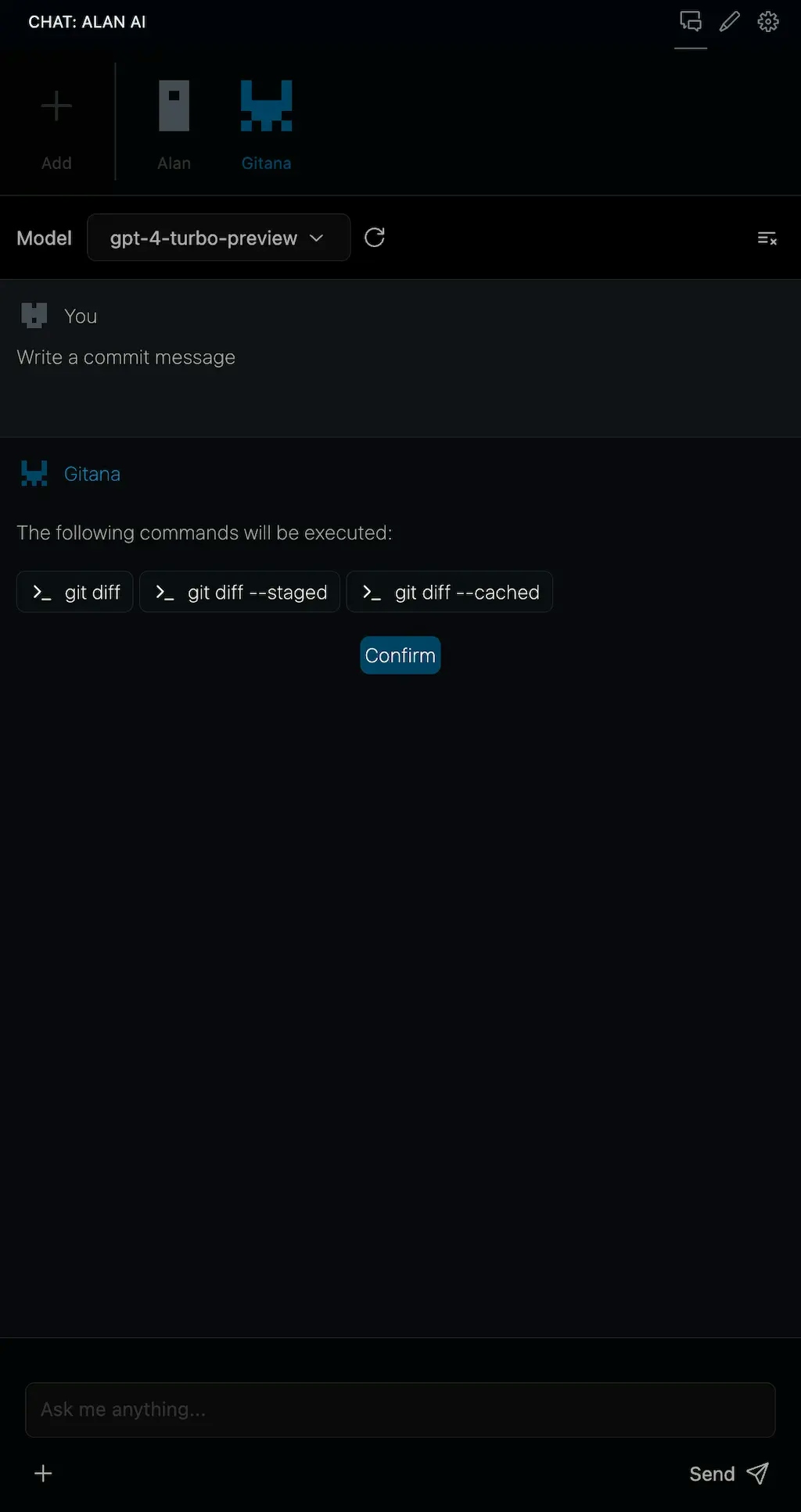 Screenshot of a chat interface with a dark theme, showing a conversation
between the user and a contact named Gitana. The user is prompted to write a
commit message, and Gitana lists the following commands to be executed: git diff,
git diff --staged, and git diff --cached. There is a "Confirm" button below the commands,
and at the bottom of the screen is an input field with the placeholder text "Ask me anything..."
and a send button. The interface includes icons for adding attachments, a settings
gear, and a dropdown menu labeled "Model gpt-4-turbo-preview.
